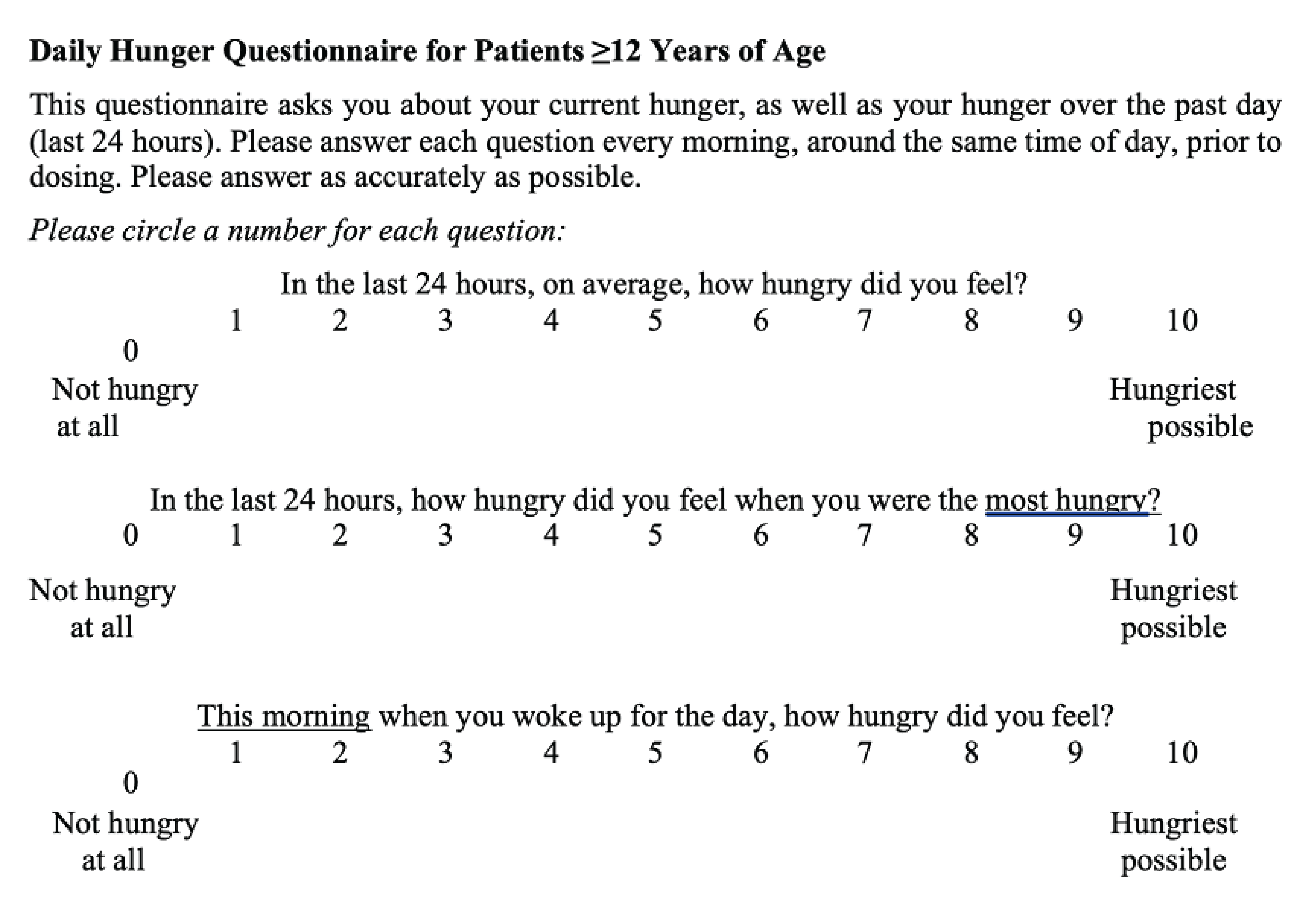The daily hunger questionnaire for patients aged greater than or equal to 12 years is displayed. It asks the respondent to answer each question every morning around the same time of day, before dosing, while reflecting on their current hunger as well as their hunger over the past 24 hours. There are 3 questions, and each is to be answered on a scale from 0 to 10, where 0 represents not hungry at all and 10 represents hungriest possible. The 3 questions are: In the last 24 hours, on average, how hungry did you feel? In the last 24 hours, how hungry did you feel when you were the hungriest? This morning when you woke up for the day, how hungry did you feel?